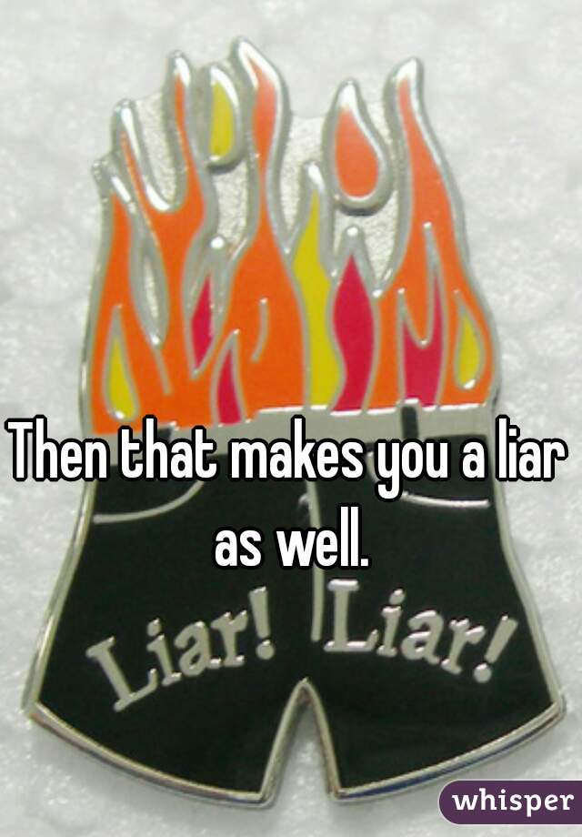 Then that makes you a liar as well.