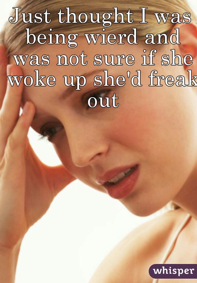 Just thought I was being wierd and was not sure if she woke up she'd freak out