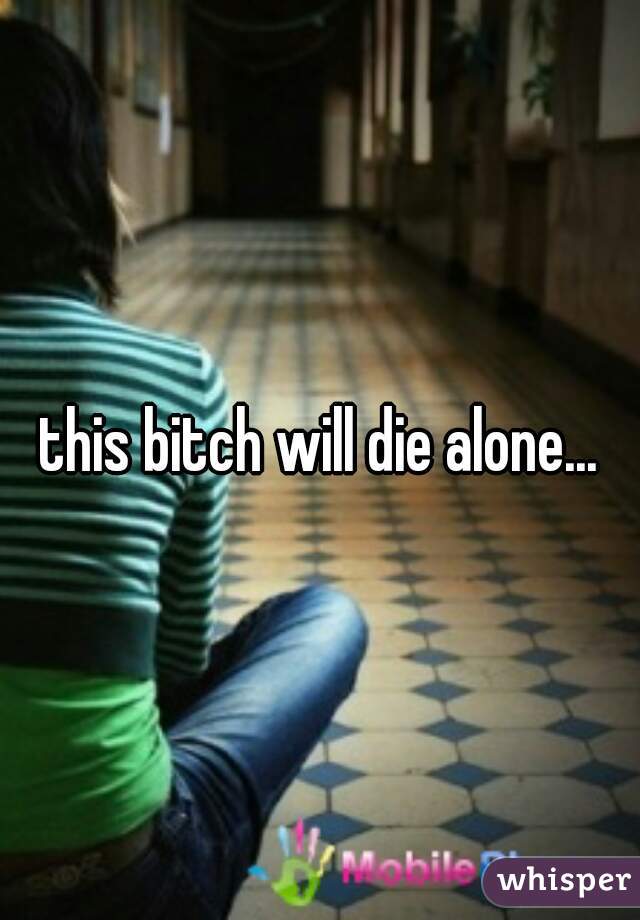 this bitch will die alone...
