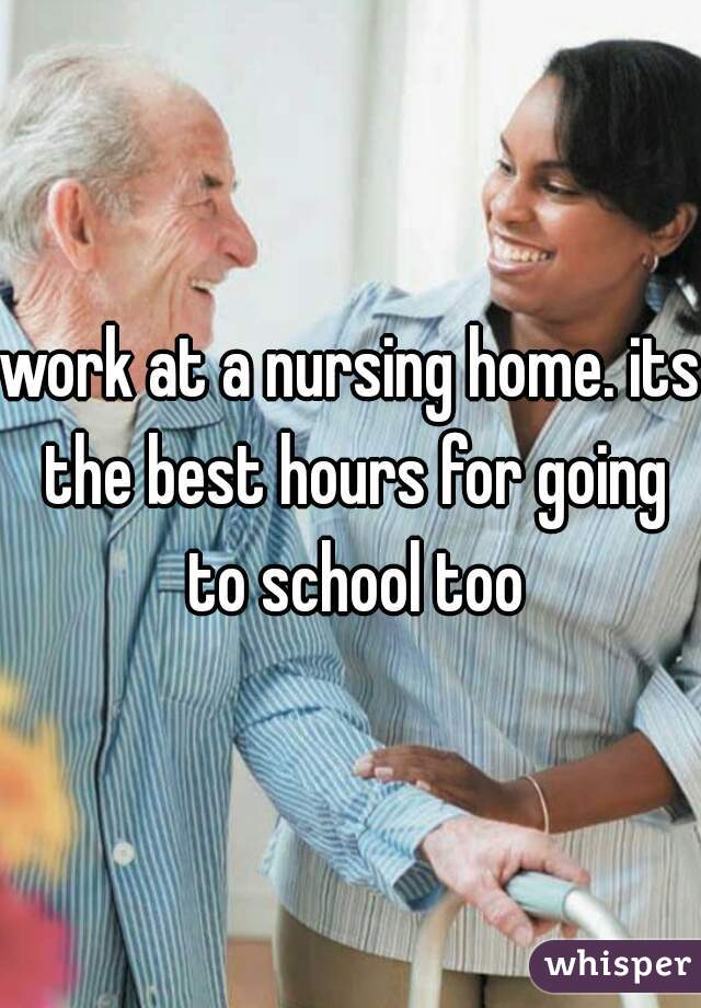 work at a nursing home. its the best hours for going to school too