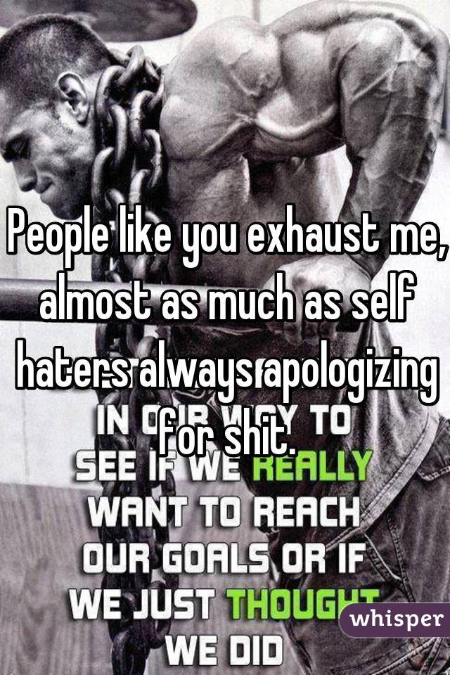 People like you exhaust me, almost as much as self haters always apologizing for shit.