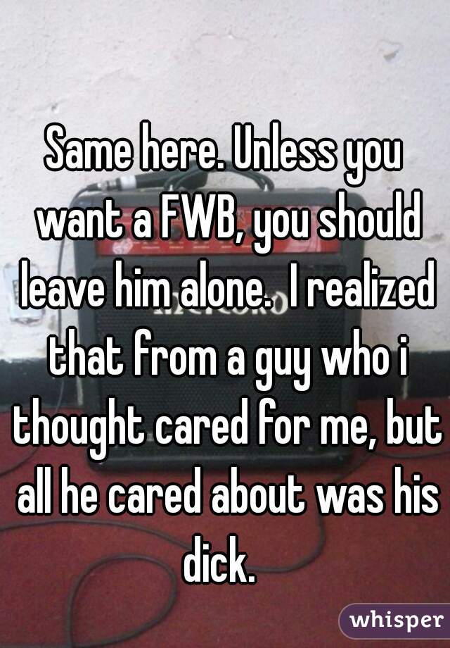 Same here. Unless you want a FWB, you should leave him alone.  I realized that from a guy who i thought cared for me, but all he cared about was his dick.  
