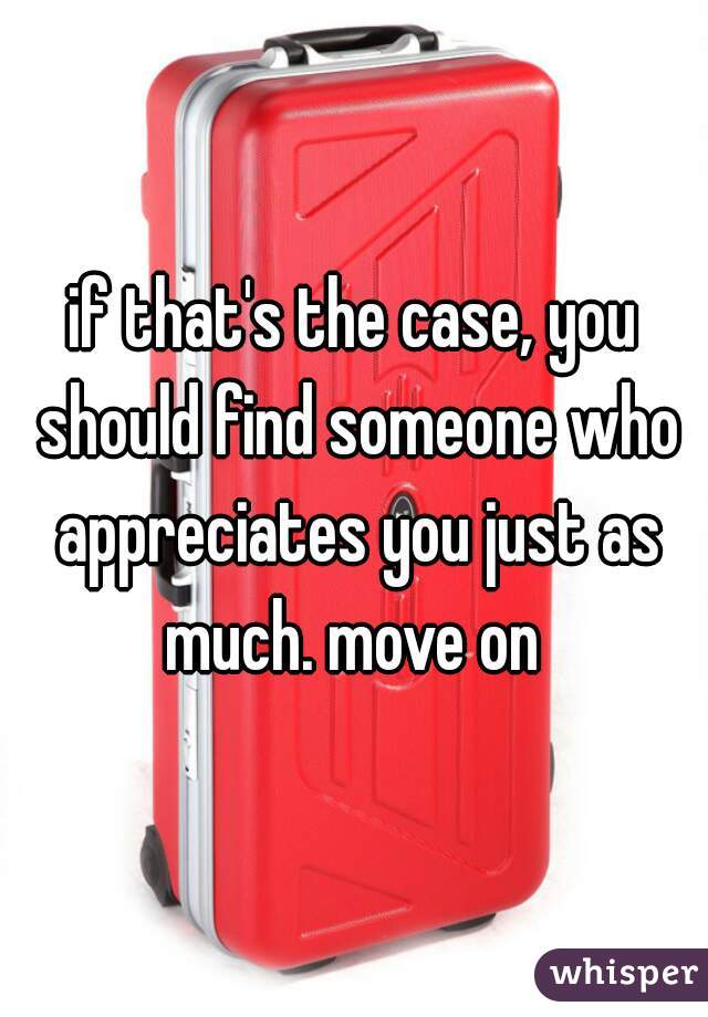 if that's the case, you should find someone who appreciates you just as much. move on 