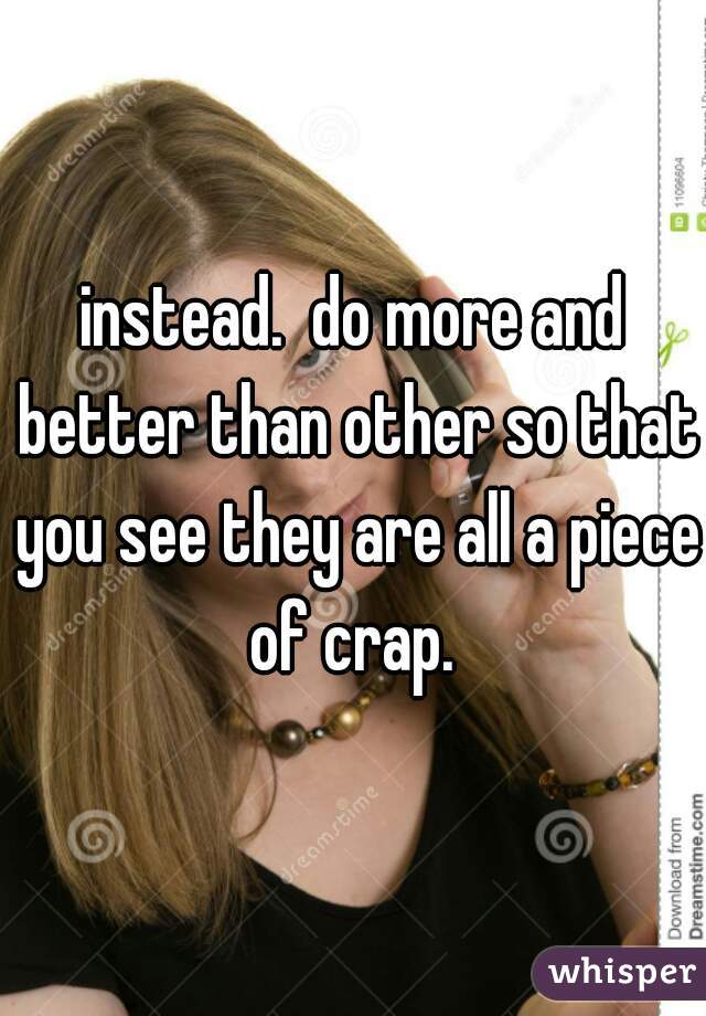 instead.  do more and better than other so that you see they are all a piece of crap. 