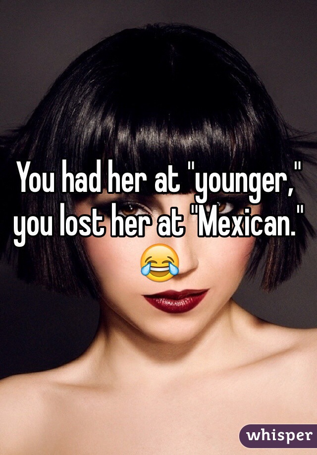 You had her at "younger," you lost her at "Mexican."
😂