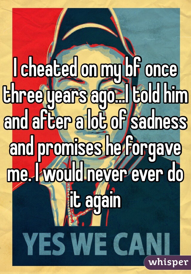I cheated on my bf once three years ago...I told him and after a lot of sadness and promises he forgave me. I would never ever do it again 