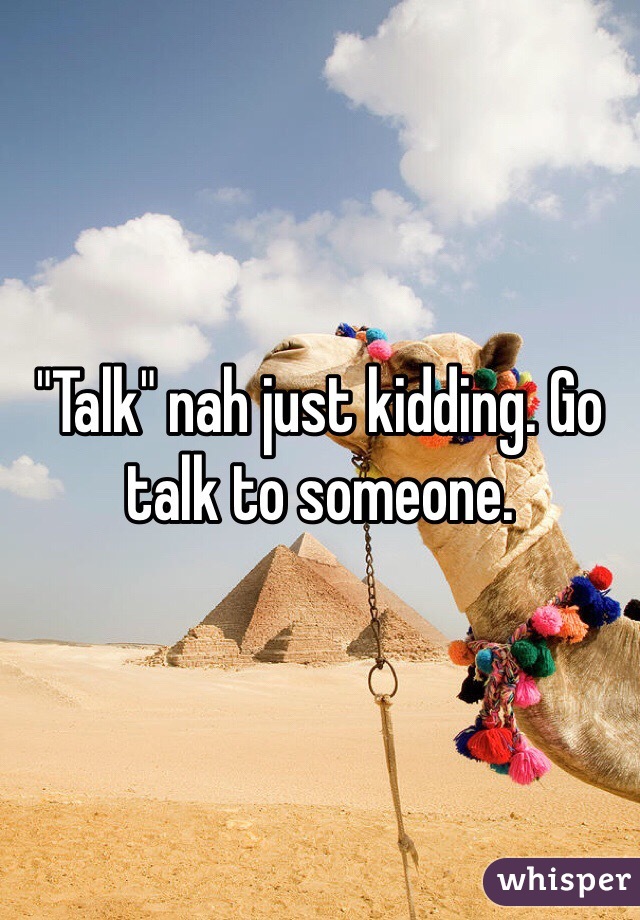 "Talk" nah just kidding. Go talk to someone. 