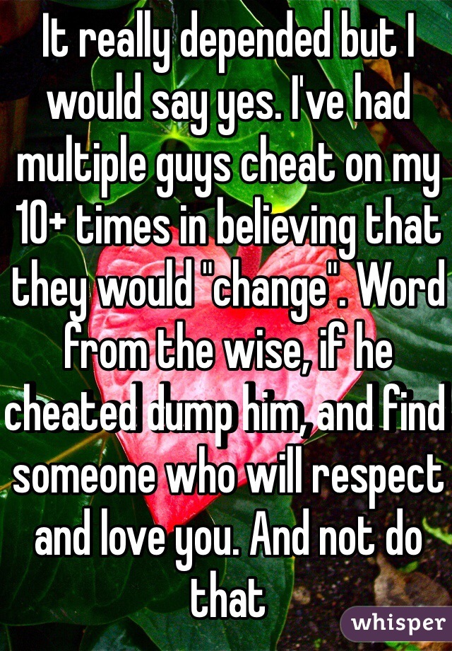It really depended but I would say yes. I've had multiple guys cheat on my 10+ times in believing that they would "change". Word from the wise, if he cheated dump him, and find someone who will respect and love you. And not do that