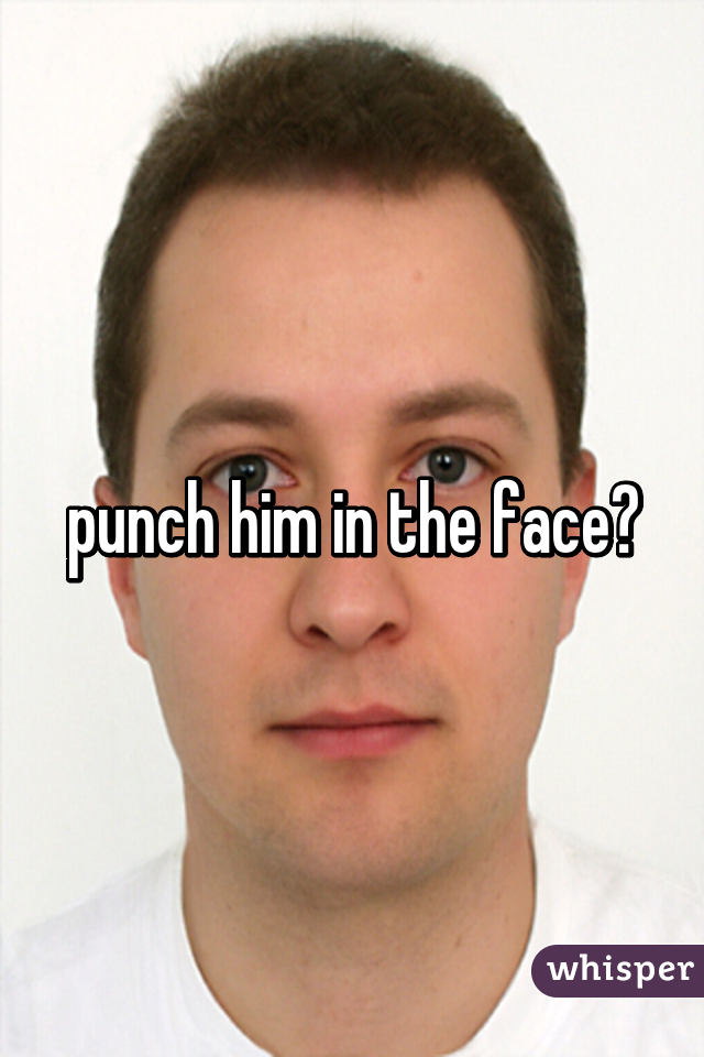 punch him in the face?