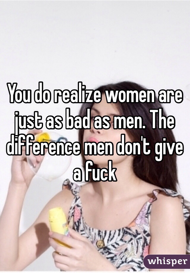 You do realize women are just as bad as men. The difference men don't give a fuck 