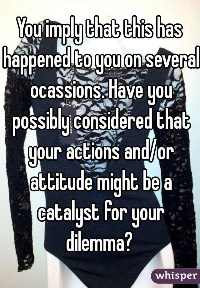 You imply that this has happened to you on several ocassions. Have you possibly considered that your actions and/or attitude might be a catalyst for your dilemma? 