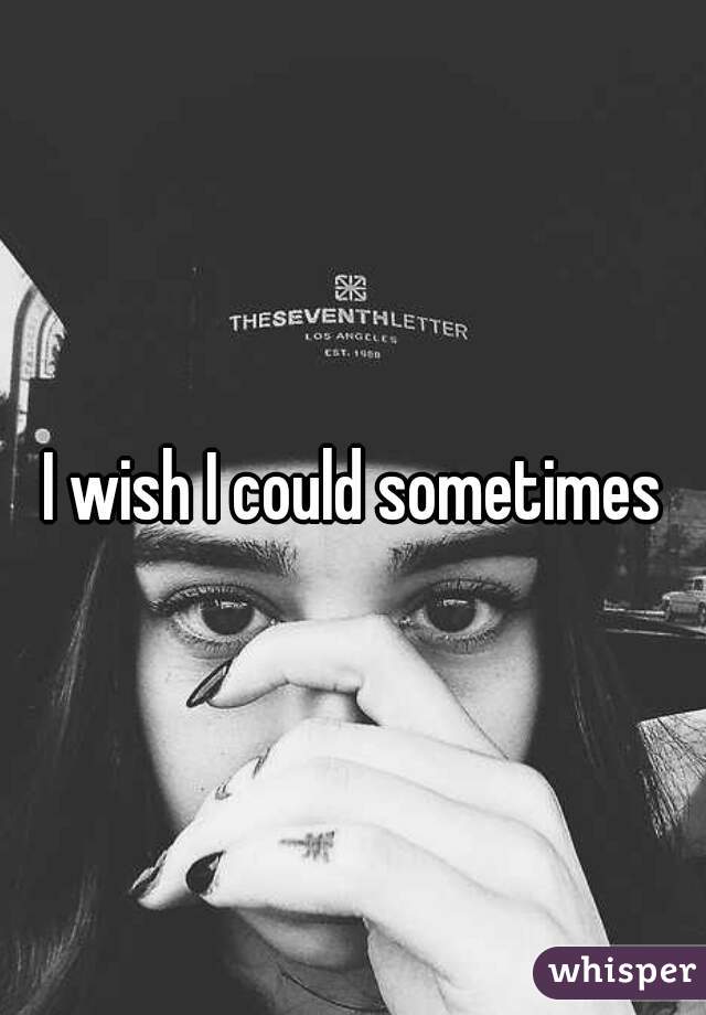 I wish I could sometimes