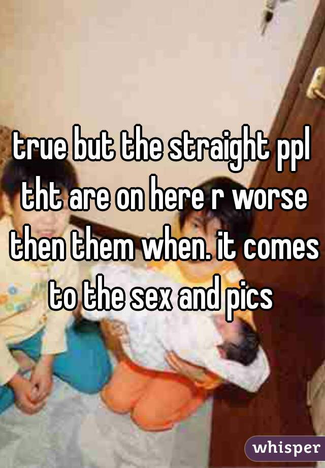 true but the straight ppl tht are on here r worse then them when. it comes to the sex and pics 