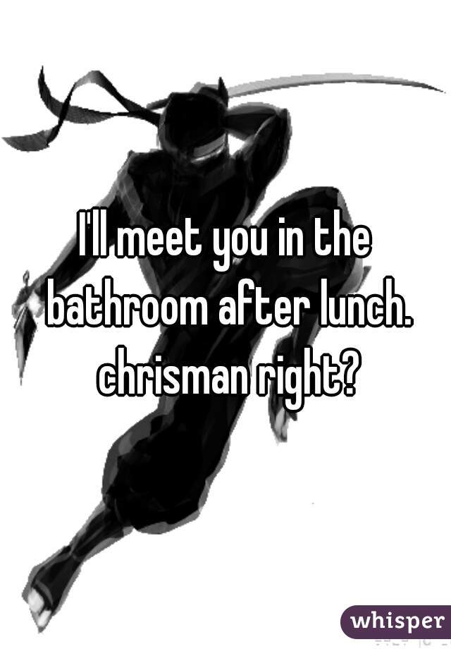 I'll meet you in the bathroom after lunch. chrisman right?