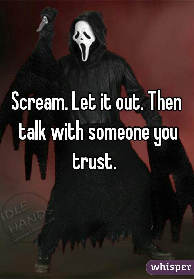 Scream. Let it out. Then talk with someone you trust.  