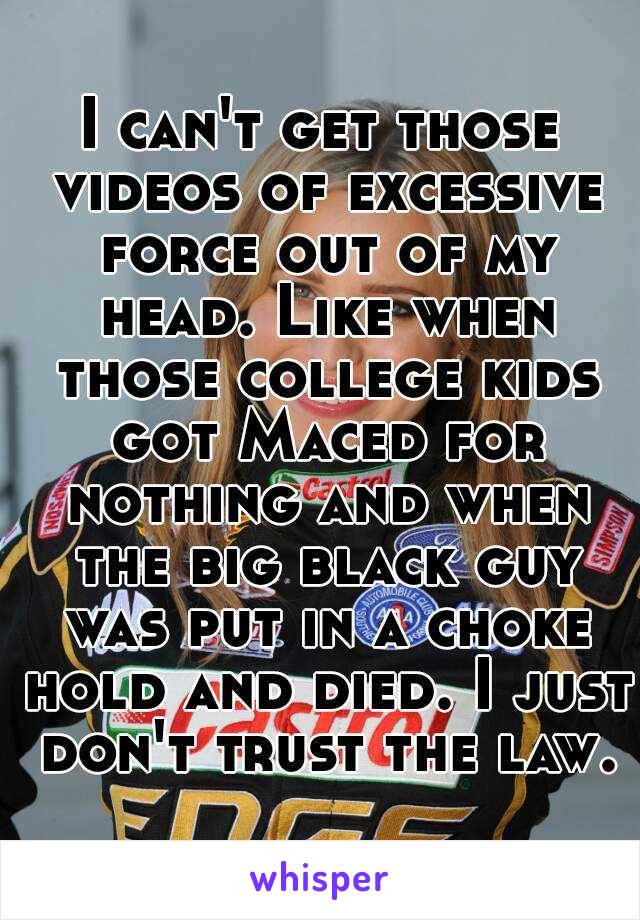 I can't get those videos of excessive force out of my head. Like when those college kids got Maced for nothing and when the big black guy was put in a choke hold and died. I just don't trust the law.
