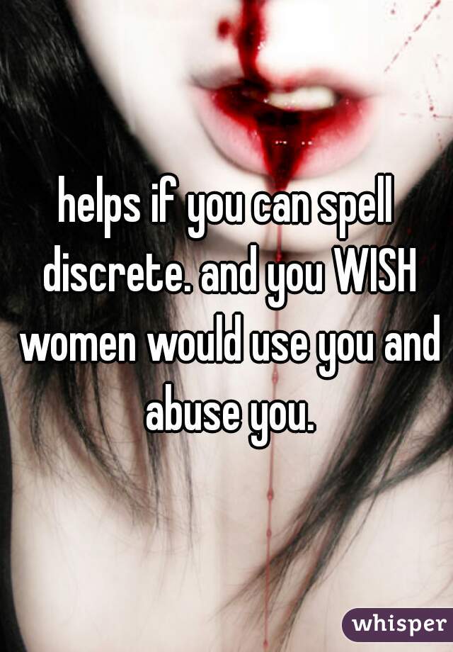 helps if you can spell discrete. and you WISH women would use you and abuse you.