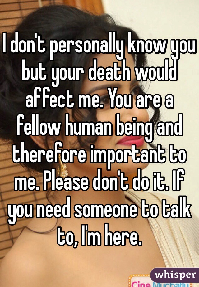 I don't personally know you but your death would affect me. You are a fellow human being and therefore important to me. Please don't do it. If you need someone to talk to, I'm here.
