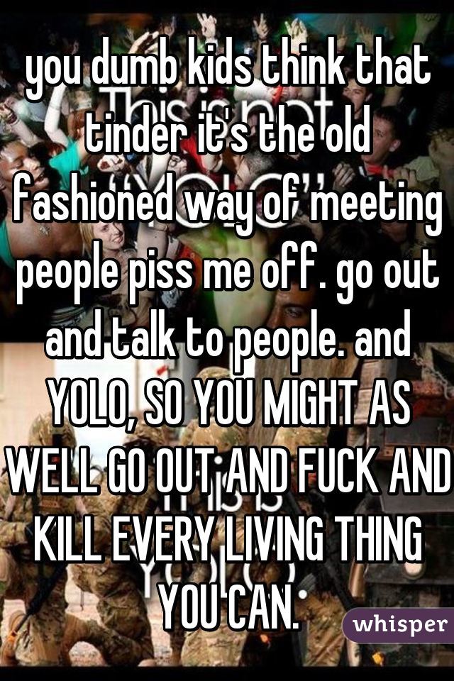 you dumb kids think that tinder it's the old fashioned way of meeting people piss me off. go out and talk to people. and YOLO, SO YOU MIGHT AS WELL GO OUT AND FUCK AND KILL EVERY LIVING THING YOU CAN.
