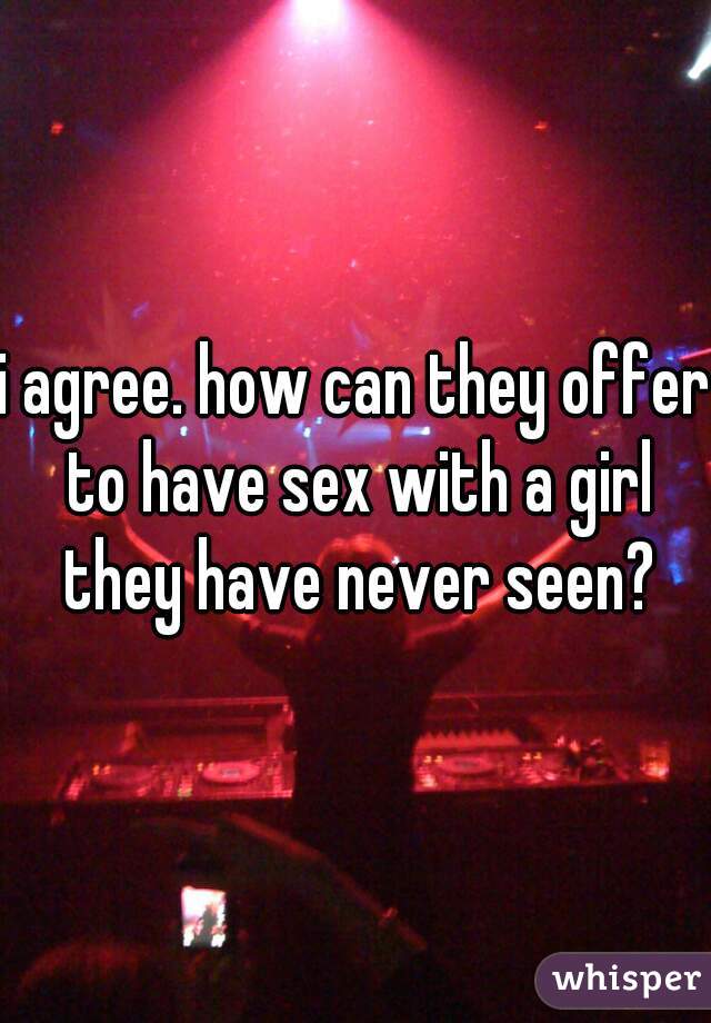 i agree. how can they offer to have sex with a girl they have never seen?