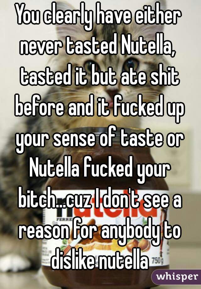 You clearly have either never tasted Nutella,  tasted it but ate shit before and it fucked up your sense of taste or Nutella fucked your bitch...cuz I don't see a reason for anybody to dislike nutella
