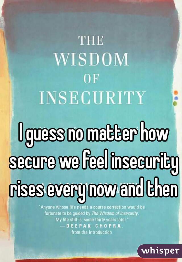  I guess no matter how secure we feel insecurity rises every now and then