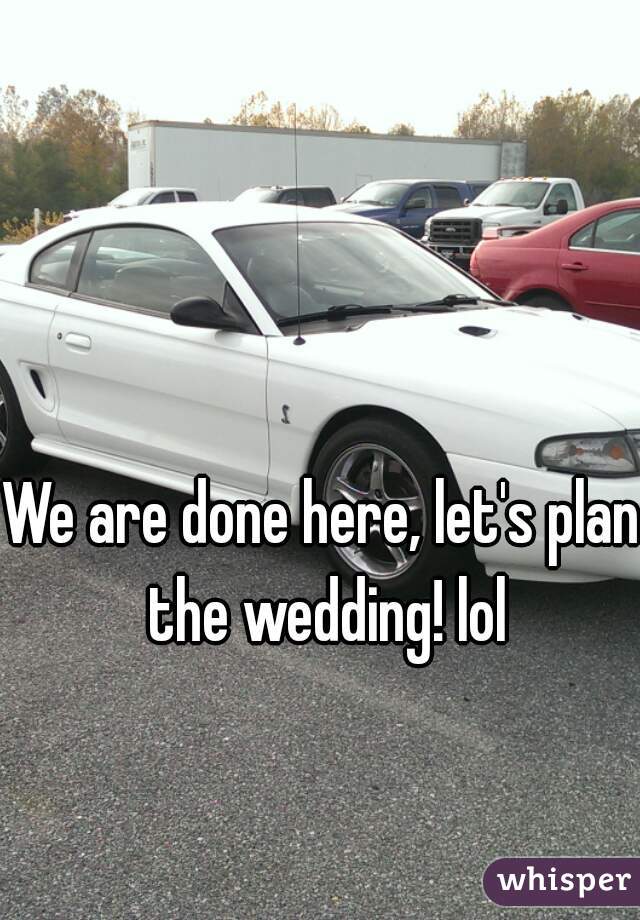We are done here, let's plan the wedding! lol
