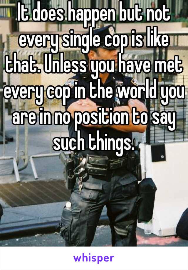 It does happen but not every single cop is like that. Unless you have met every cop in the world you are in no position to say such things.