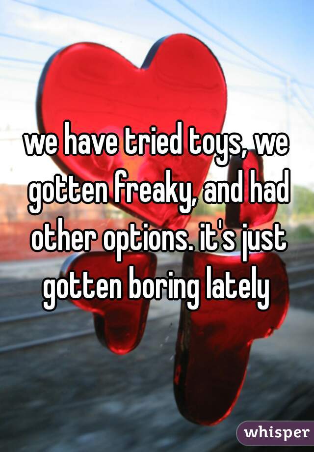 we have tried toys, we gotten freaky, and had other options. it's just gotten boring lately 