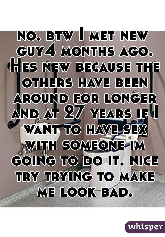 no. btw I met new guy4 months ago. Hes new because the others have been around for longer and at 27 years if I want to have sex with someone im going to do it. nice try trying to make me look bad.