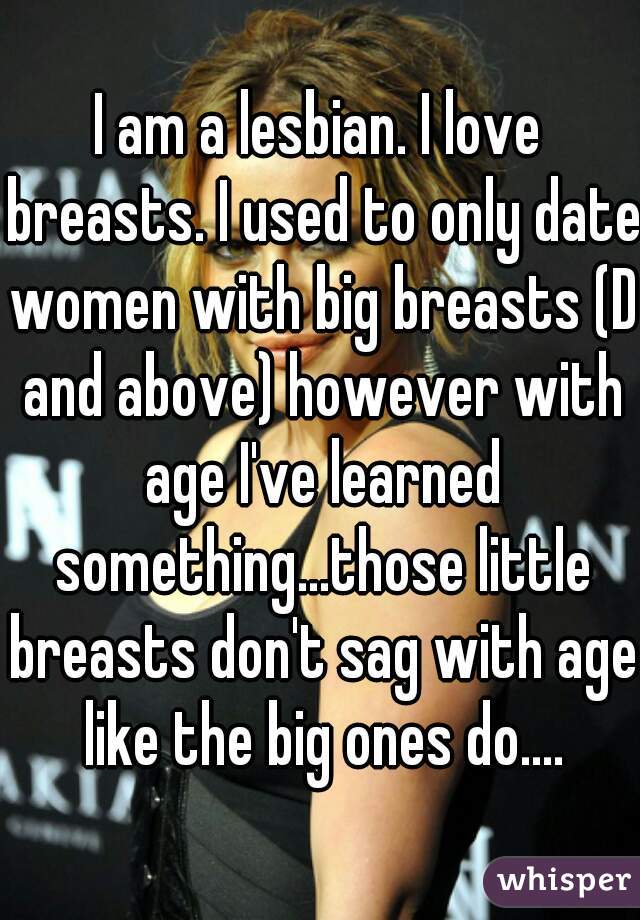 I am a lesbian. I love breasts. I used to only date women with big breasts (D and above) however with age I've learned something...those little breasts don't sag with age like the big ones do....