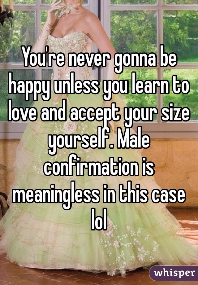 You're never gonna be happy unless you learn to love and accept your size yourself. Male confirmation is meaningless in this case lol 