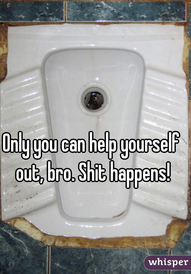 Only you can help yourself out, bro. Shit happens!