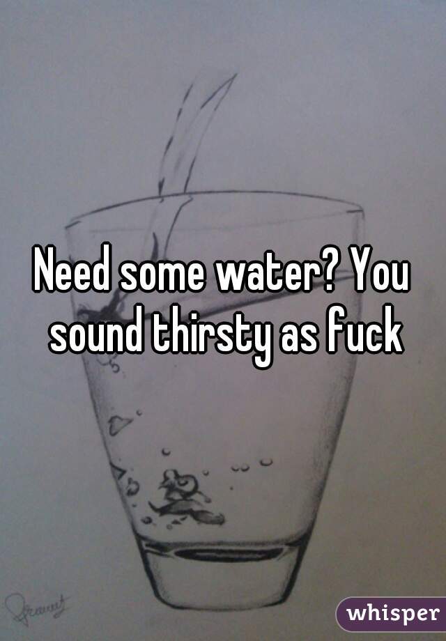 Need some water? You sound thirsty as fuck