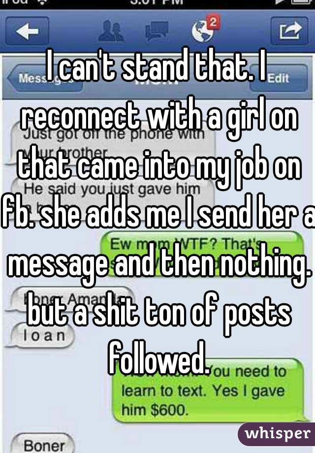 I can't stand that. I reconnect with a girl on that came into my job on fb. she adds me I send her a message and then nothing. but a shit ton of posts followed.