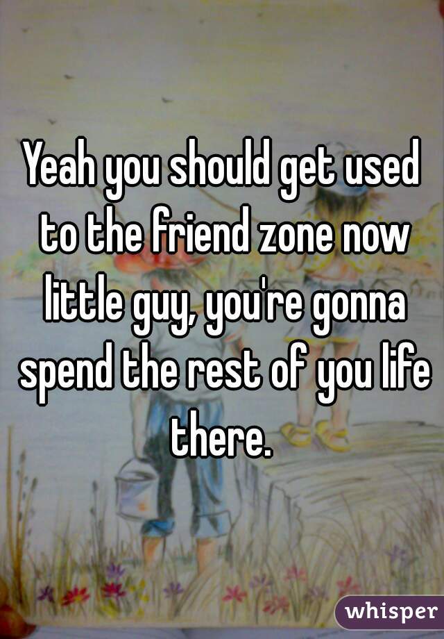 Yeah you should get used to the friend zone now little guy, you're gonna spend the rest of you life there. 
