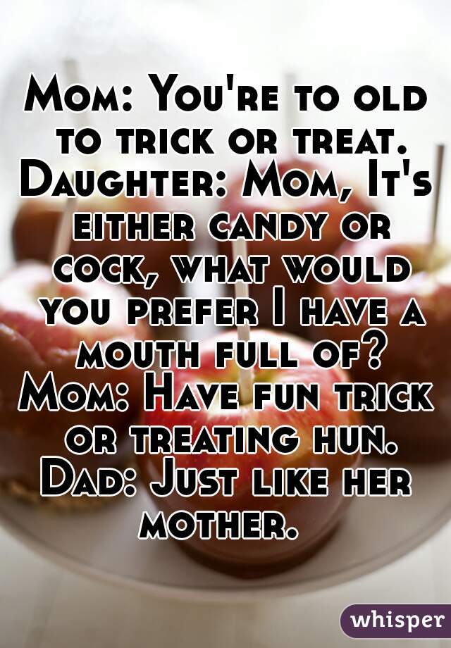 Mom: You're to old to trick or treat.
Daughter: Mom, It's either candy or cock, what would you prefer I have a mouth full of?
Mom: Have fun trick or treating hun.
Dad: Just like her mother.  
