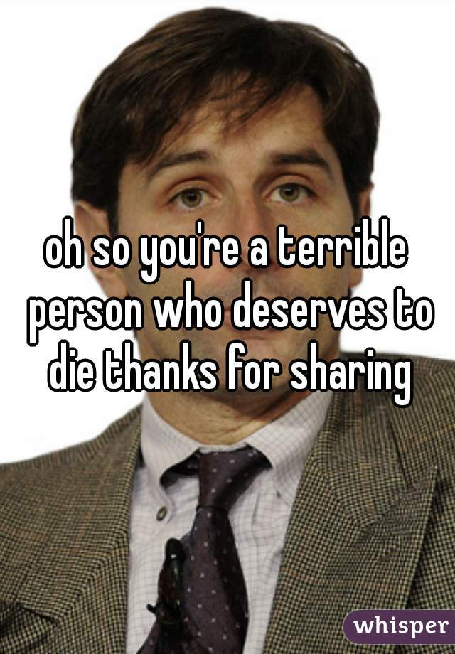 oh so you're a terrible person who deserves to die thanks for sharing