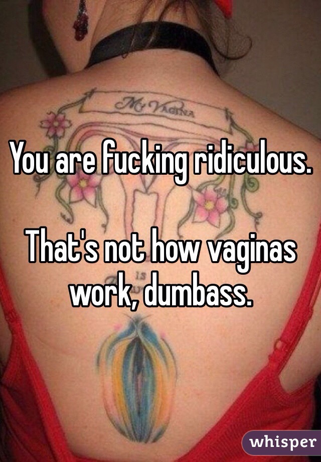 You are fucking ridiculous. 

That's not how vaginas work, dumbass.  