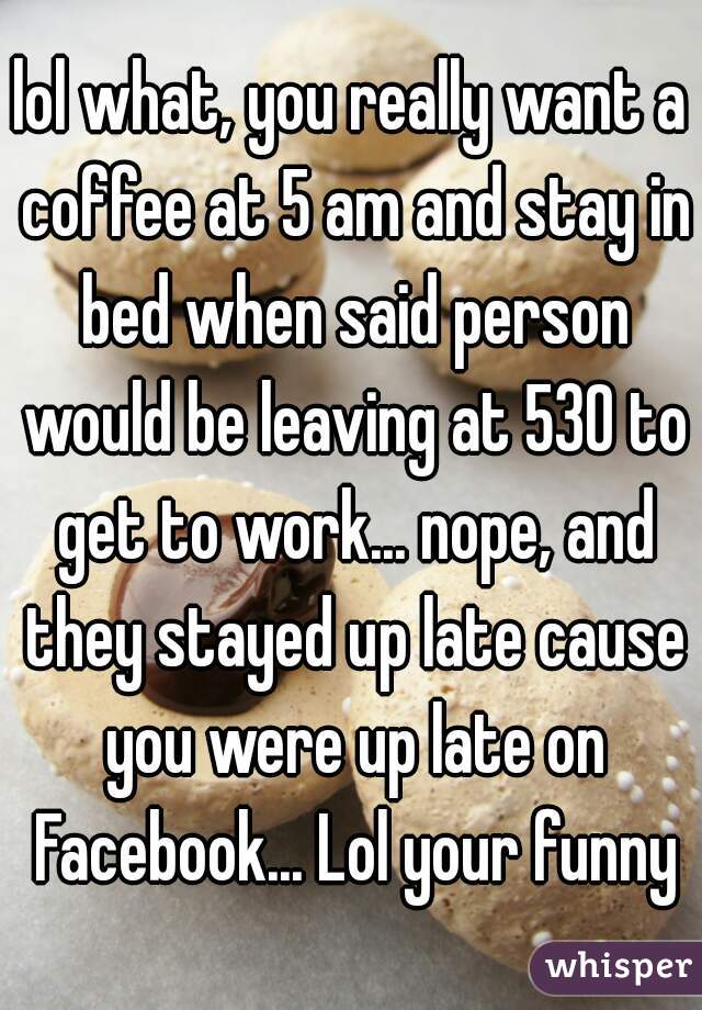 lol what, you really want a coffee at 5 am and stay in bed when said person would be leaving at 530 to get to work... nope, and they stayed up late cause you were up late on Facebook... Lol your funny