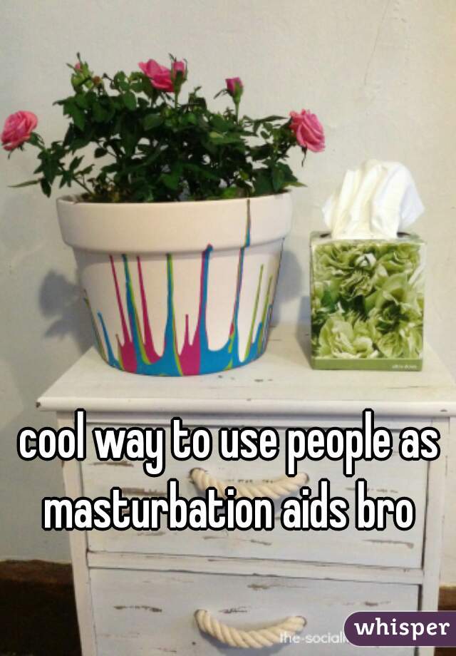 cool way to use people as masturbation aids bro 