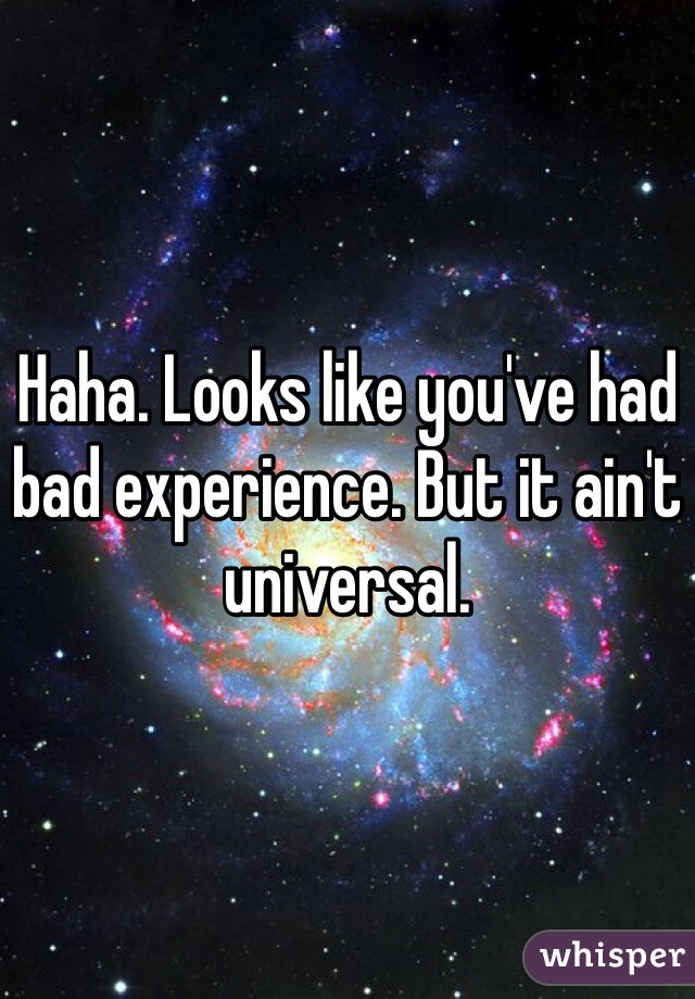 Haha. Looks like you've had bad experience. But it ain't universal.