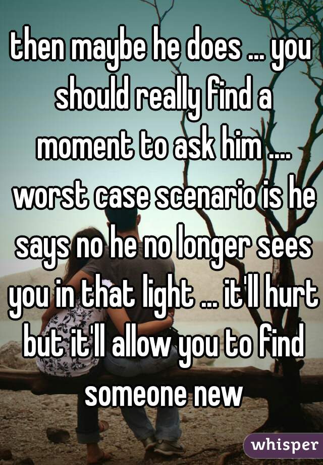 then maybe he does ... you should really find a moment to ask him .... worst case scenario is he says no he no longer sees you in that light ... it'll hurt but it'll allow you to find someone new