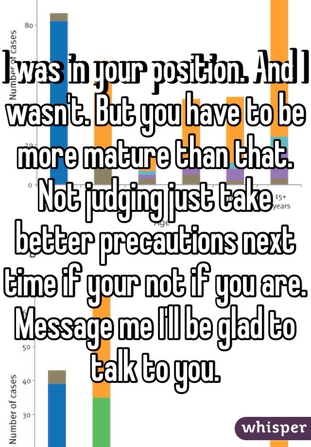 I was in your position. And I wasn't. But you have to be more mature than that. Not judging just take better precautions next time if your not if you are. Message me I'll be glad to talk to you.