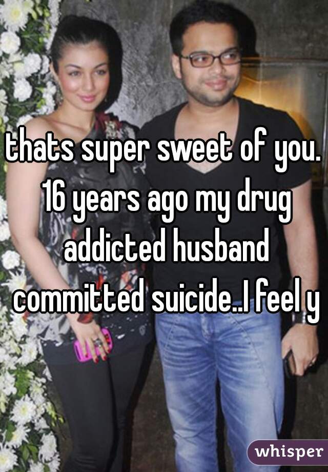 thats super sweet of you. 16 years ago my drug addicted husband committed suicide..I feel ya