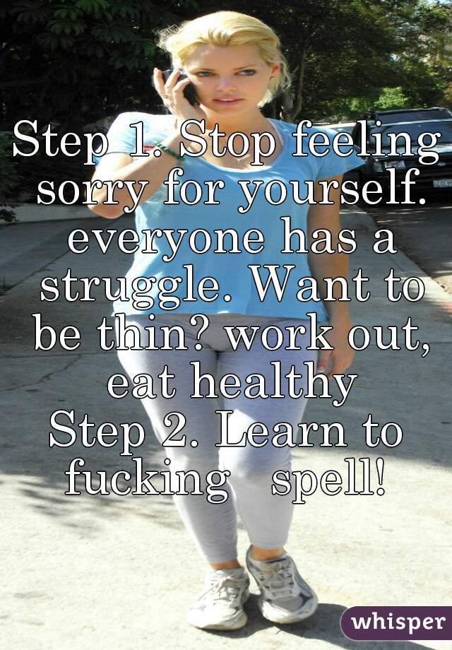 Step 1. Stop feeling sorry for yourself. everyone has a struggle. Want to be thin? work out, eat healthy
Step 2. Learn to fucking   spell! 