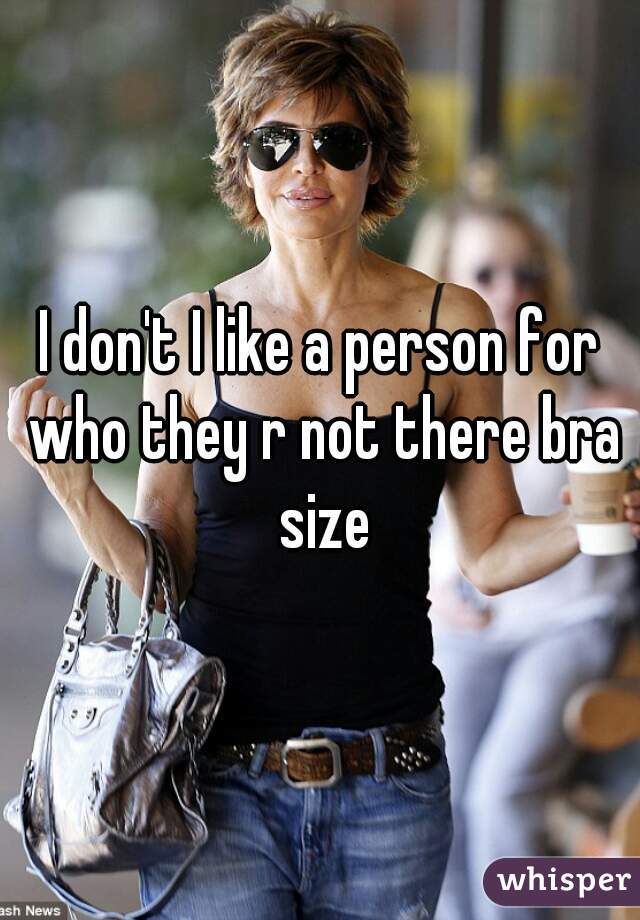I don't I like a person for who they r not there bra size