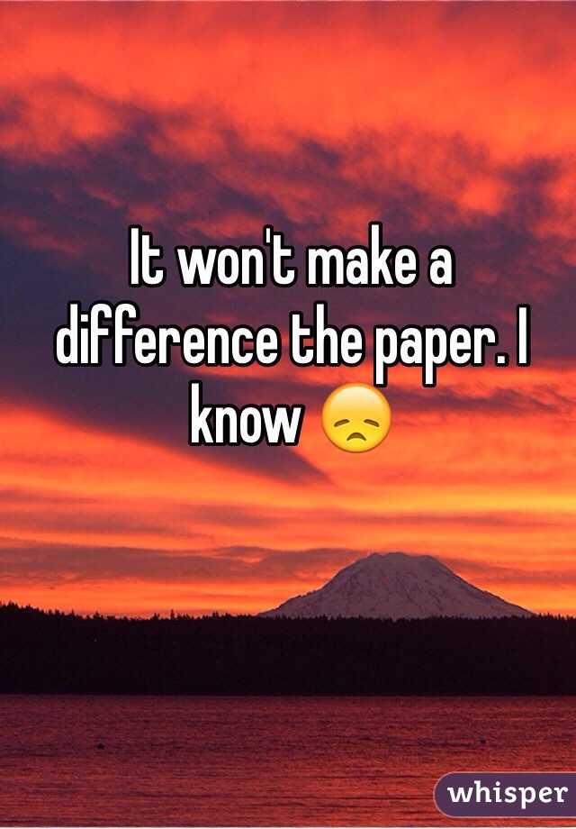 It won't make a difference the paper. I know 😞