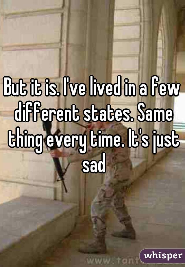 But it is. I've lived in a few different states. Same thing every time. It's just sad