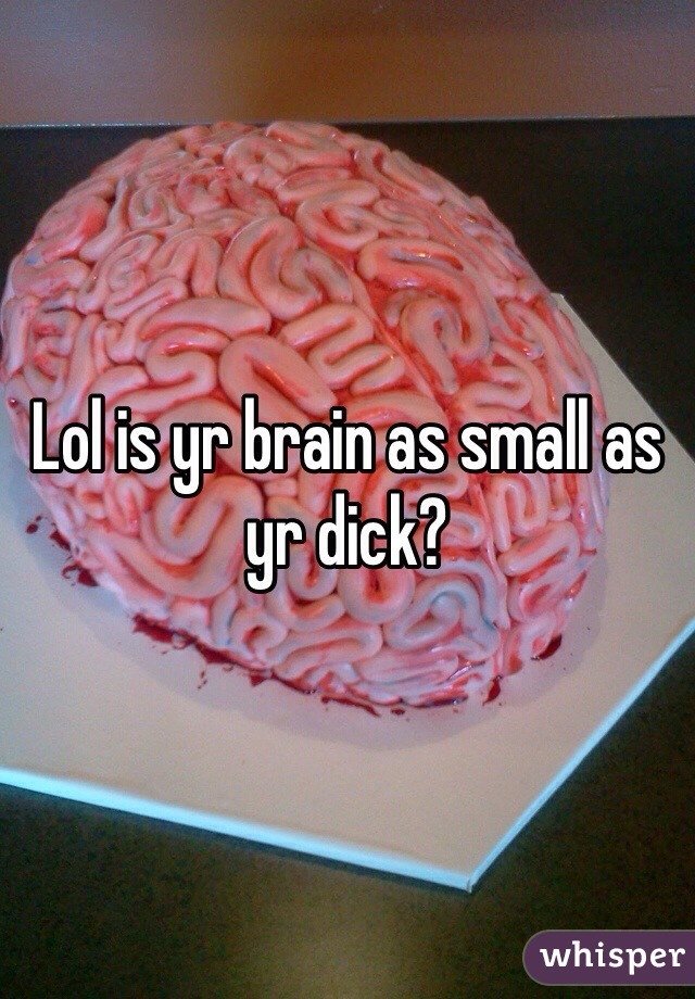 Lol is yr brain as small as yr dick?